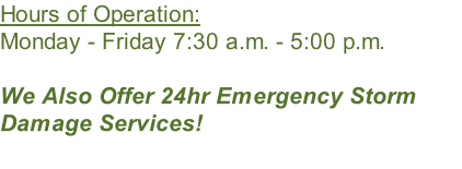 Hours of Operation: Monday - Friday 7:30 a.m. - 5:00 p.m.  We Also Offer 24hr Emergency Storm Damage Services!